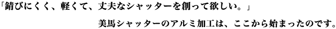 「錆びにくく、軽くて、丈夫なシャッターを創って欲しい。｣美馬シャッターのアルミ加工は、ここから始まったのです。