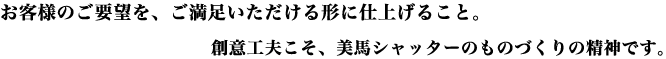 お客様のご要望を、ご満足いただける形に仕上げること。創意工夫こそ、美馬シャッターのものづくりの精神です。