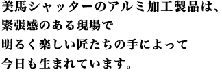 美馬シャッターのアルミ加工製品は、緊張感のある現場で明るく楽しい匠たちの手によって今日も生まれています。